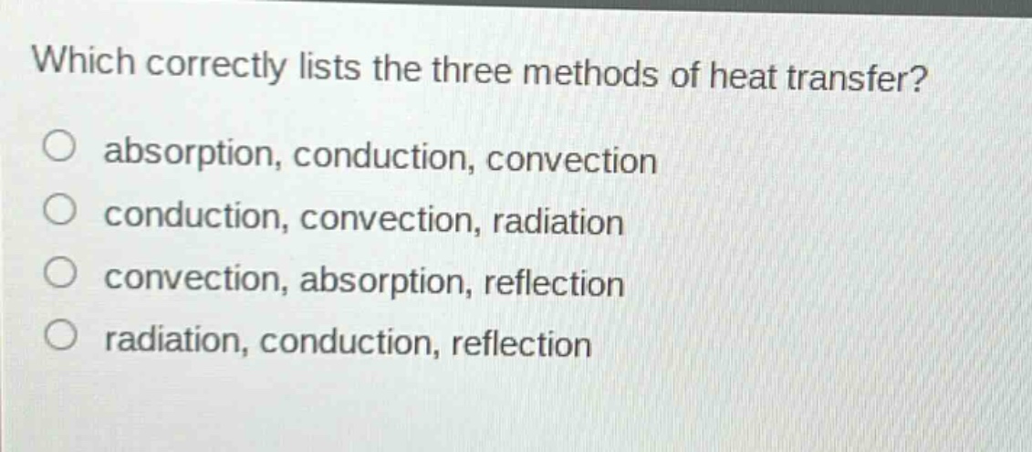 which correctly lists the three methods of heat transfer?\nabsorption, conduction, convection\nconduction, convection, radiation\nconvection, absorption, reflection\nradiation, conduction, reflection