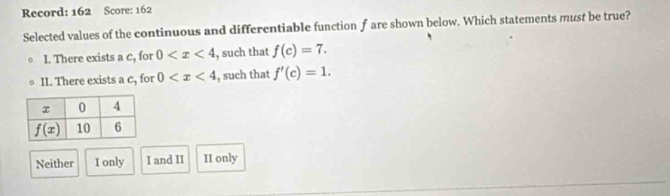 record: 162 score: 162 selected values of the continuous and differentiable function f are shown below. which statements must be true? o i. there exists a c, for 0 < x < 4, such that f(c)=7. o ii. there exists a c, for 0 < x < 4, such that f(c)=1. x 0 4 f(x) 10 6 neither i only i and ii ii only