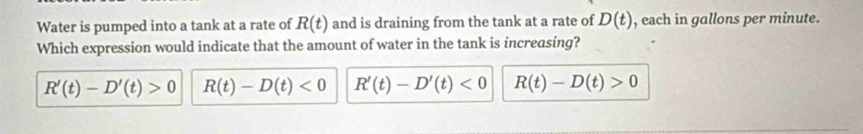 water is pumped into a tank at a rate of r(t) and is draining from the tank at a rate of d(t), each in gallons per minute. which expression would indicate that the amount of water in the tank is increasing? r(t) - d(t) > 0 r(t) - d(t) < 0 r(t) - d(t) < 0 r(t) - d(t) > 0