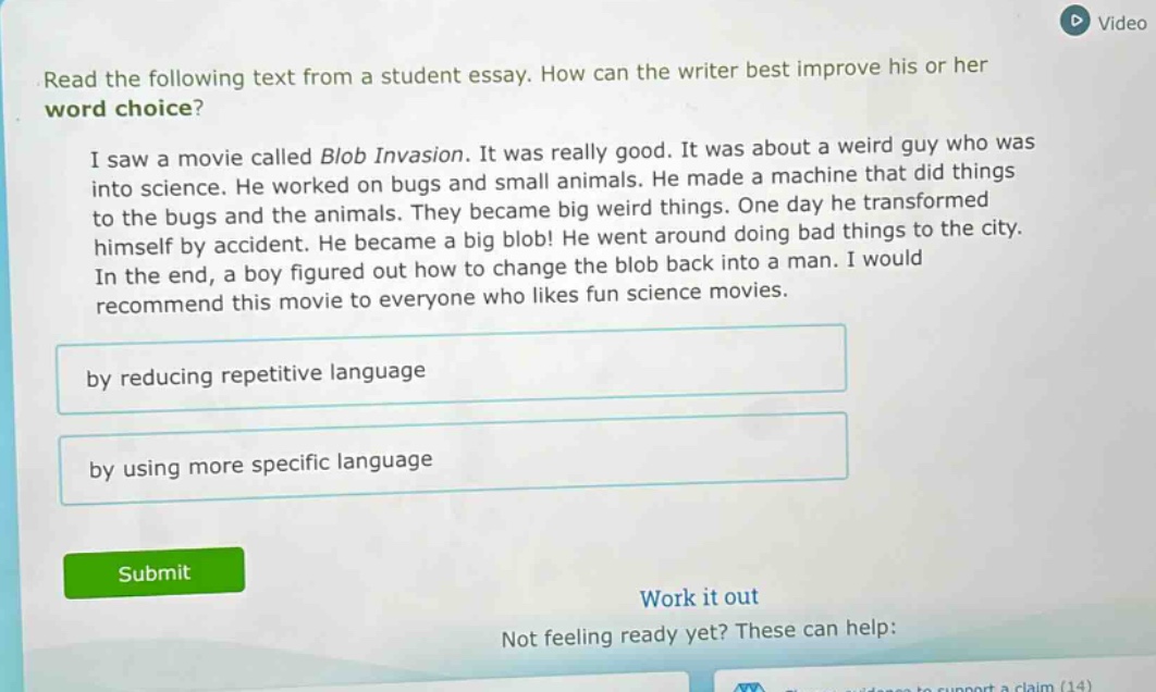 read the following text from a student essay. how can the writer best improve his or her word choice? i saw a movie called blob invasion. it was really good. it was about a weird guy who was into science. he worked on bugs and small animals. he made a machine that did things to the bugs and the animals. they became big weird things. one day he transformed himself by accident. he became a big blob! he went around doing bad things to the city. in the end, a boy figured out how to change the blob back into a man. i would recommend this movie to everyone who likes fun science movies. by reducing repetitive language by using more specific language
