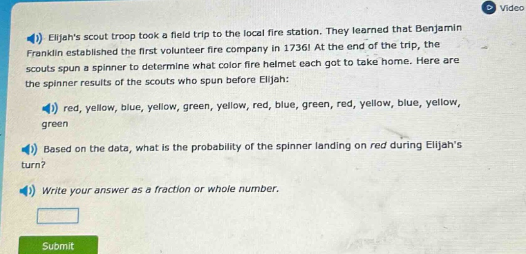 elijahs scout troop took a field trip to the local fire station. they learned that benjamin franklin established the first volunteer fire company in 1736! at the end of the trip, the scouts spun a spinner to determine what color fire helmet each got to take home. here are the spinner results of the scouts who spun before elijah: red, yellow, blue, yellow, green, yellow, red, blue, green, red, yellow, blue, yellow, green based on the data, what is the probability of the spinner landing on red during elijahs turn? write your answer as a fraction or whole number.