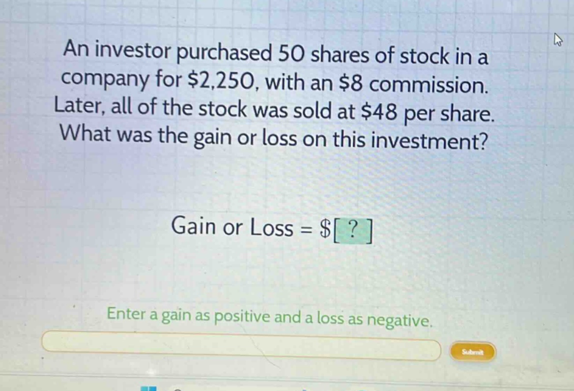 an investor purchased 50 shares of stock in a company for $2,250, with an $8 commission. later, all of the stock was sold at $48 per share. what was the gain or loss on this investment? gain or loss = $? enter a gain as positive and a loss as negative.
