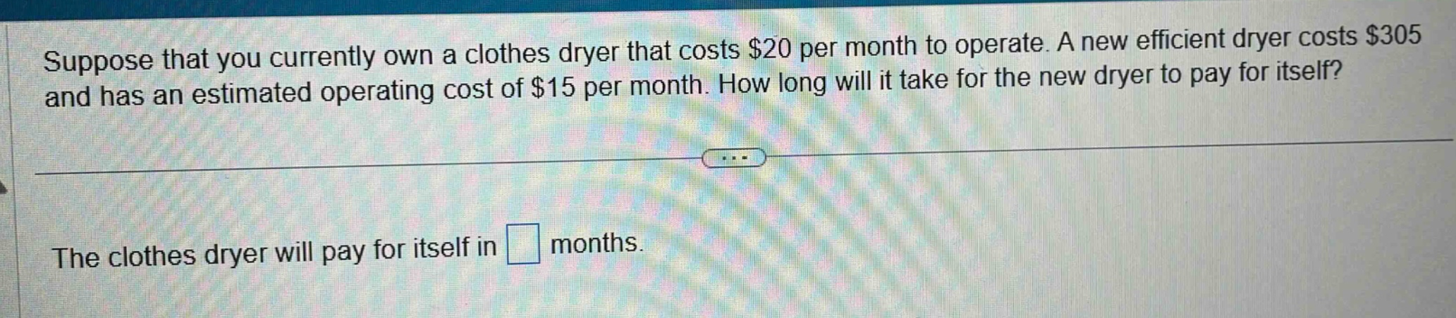 suppose that you currently own a clothes dryer that costs $20 per month to operate. a new efficient dryer costs $305 and has an estimated operating cost of $15 per month. how long will it take for the new dryer to pay for itself? the clothes dryer will pay for itself in months.