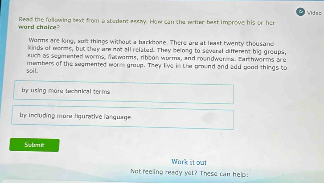 read the following text from a student essay. how can the writer best improve his or her word choice? worms are long, soft things without a backbone. there are at least twenty thousand kinds of worms, but they are not all related. they belong to several different big groups, such as segmented worms, flatworms, ribbon worms, and roundworms. earthworms are members of the segmented worm group. they live in the ground and add good things to soil. by using more technical terms by including more figurative language