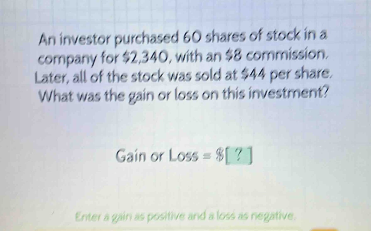 an investor purchased 60 shares of stock in a company for $2,340, with an $8 commission. later, all of the stock was sold at $44 per share. what was the gain or loss on this investment? gain or loss = $? enter a gain as positive and a loss as negative.