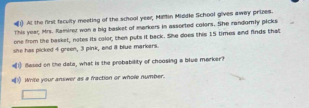 at the first faculty meeting of the school year, mifflin middle school gives away prizes. this year, mrs. ramirez won a big basket of markers in assorted colors. she randomly picks one from the basket, notes its color, then puts it back. she does this 15 times and finds that she has picked 4 green, 3 pink, and 8 blue markers. based on the data, what is the probability of choosing a blue marker? write your answer as a fraction or whole number.