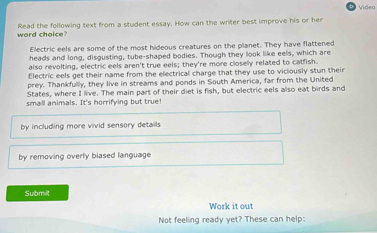 read the following text from a student essay. how can the writer best improve his or her word choice? electric eels are some of the most hideous creatures on the planet. they have flattened heads and long, disgusting, tube - shaped bodies. though they look like eels, which are also revolting, electric eels arent true eels; theyre more closely related to catfish. electric eels get their name from the electrical charge that they use to viciously stun their prey. thankfully, they live in streams and ponds in south america, far from the united states, where i live. the main part of their diet is fish, but electric eels also eat birds and small animals. its horrifying but true! by including more vivid sensory details by removing overly biased language