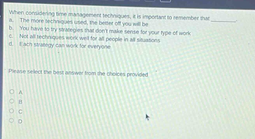when considering time management techniques, it is important to remember that a. the more techniques used, the better off you will be b. you have to try strategies that dont make sense for your type of work c. not all techniques work well for all people in all situations d. each strategy can work for everyone please select the best answer from the choices provided a b c d