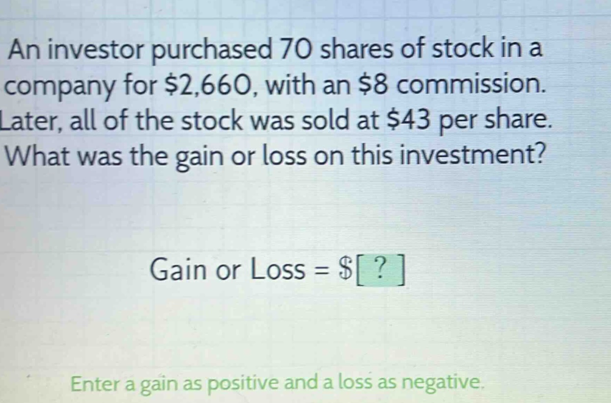 an investor purchased 70 shares of stock in a company for $2,660, with an $8 commission. later, all of the stock was sold at $43 per share. what was the gain or loss on this investment? gain or loss = $? enter a gain as positive and a loss as negative.