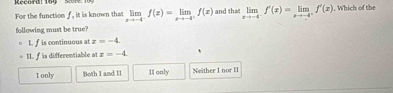 record: 169 score: 169 for the function f, it is known that lim f(x) = lim f(x) and that lim f(x) = lim f(x). which of the x→ - 4 - x→ - 4 + x→ - 4 - x→ - 4 + following must be true? o i. f is continuous at x = - 4. o ii. f is differentiable at x = - 4. i only both i and ii ii only neither i nor ii