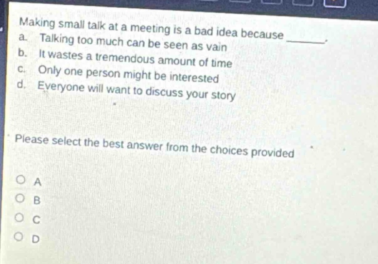 making small talk at a meeting is a bad idea because _. a. talking too much can be seen as vain b. it wastes a tremendous amount of time c. only one person might be interested d. everyone will want to discuss your story please select the best answer from the choices provided o a o b o c o d