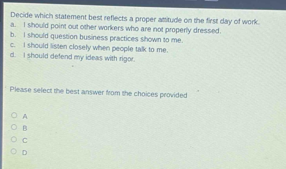 decide which statement best reflects a proper attitude on the first day of work. a. i should point out other workers who are not properly dressed. b. i should question business practices shown to me. c. i should listen closely when people talk to me. d. i should defend my ideas with rigor. please select the best answer from the choices provided a b c d