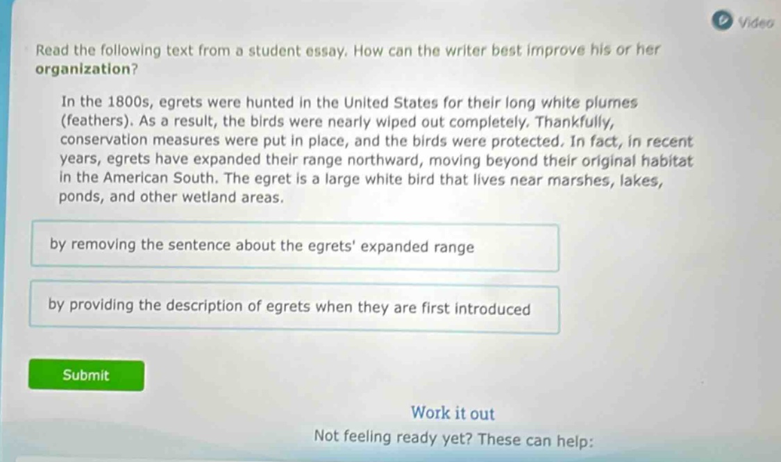 read the following text from a student essay. how can the writer best improve his or her organization? in the 1800s, egrets were hunted in the united states for their long white plumes (feathers). as a result, the birds were nearly wiped out completely. thankfully, conservation measures were put in place, and the birds were protected. in fact, in recent years, egrets have expanded their range northward, moving beyond their original habitat in the american south. the egret is a large white bird that lives near marshes, lakes, ponds, and other wetland areas. by removing the sentence about the egrets expanded range by providing the description of egrets when they are first introduced