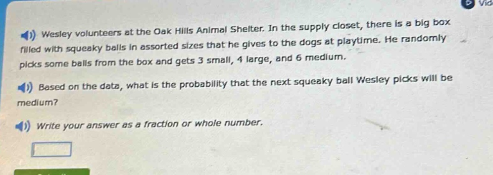 wesley volunteers at the oak hills animal shelter. in the supply closet, there is a big box filled with squeaky balls in assorted sizes that he gives to the dogs at playtime. he randomly picks some balls from the box and gets 3 small, 4 large, and 6 medium. based on the data, what is the probability that the next squeaky ball wesley picks will be medium? write your answer as a fraction or whole number.