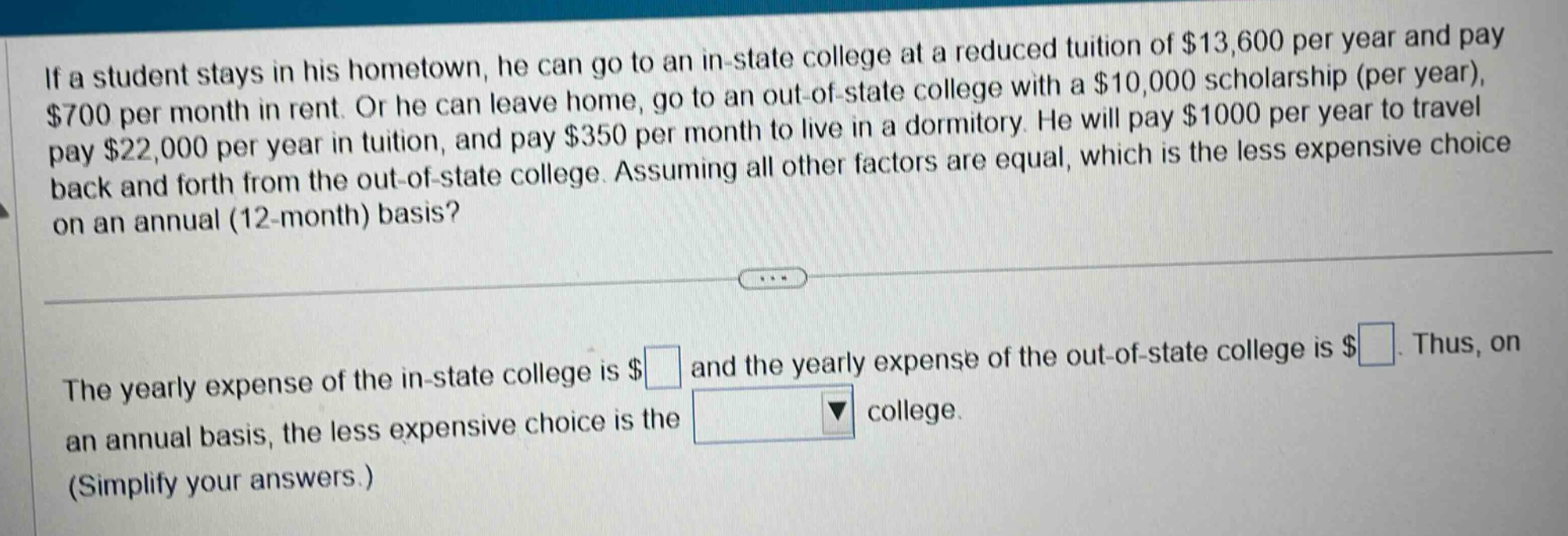 if a student stays in his hometown, he can go to an in - state college at a reduced tuition of $13,600 per year and pay $700 per month in rent. or he can leave home, go to an out - of - state college with a $10,000 scholarship (per year), pay $22,000 per year in tuition, and pay $350 per month to live in a dormitory. he will pay $1000 per year to travel back and forth from the out - of - state college. assuming all other factors are equal, which is the less expensive choice on an annual (12 - month) basis? the yearly expense of the in - state college is $ and the yearly expense of the out - of - state college is $. thus, on an annual basis, the less expensive choice is the college. (simplify your answers.)
