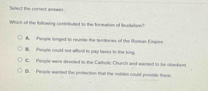 select the correct answer. which of the following contributed to the formation of feudalism? a. people longed to reunite the territories of the roman empire. b. people could not afford to pay taxes to the king. c. people were devoted to the catholic church and wanted to be obedient. d. people wanted the protection that the nobles could provide them.
