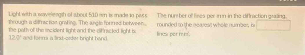 light with a wavelength of about 510 nm is made to pass through a diffraction grating. the angle formed between the path of the incident light and the diffracted light is 12.0° and forms a first - order bright band. the number of lines per mm in the diffraction grating, rounded to the nearest whole number, is lines per mm.