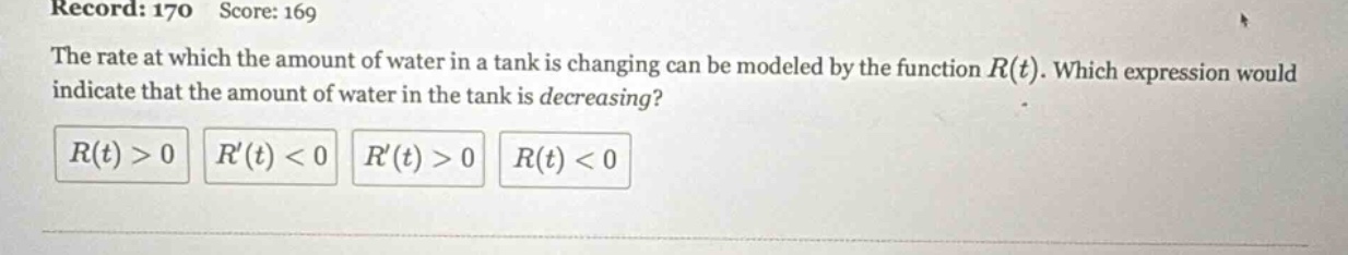 record: 170 score: 169 the rate at which the amount of water in a tank is changing can be modeled by the function r(t). which expression would indicate that the amount of water in the tank is decreasing? r(t)>0 r(t)<0 r(t)>0 r(t)<0