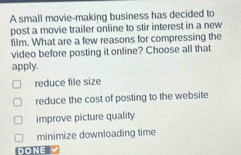 a small movie - making business has decided to post a movie trailer online to stir interest in a new film. what are a few reasons for compressing the video before posting it online? choose all that apply. reduce file size reduce the cost of posting to the website improve picture quality minimize downloading time done