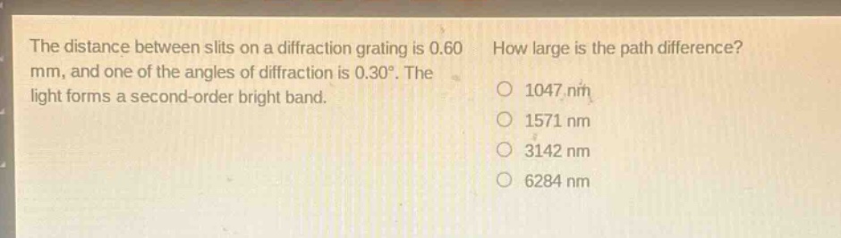 the distance between slits on a diffraction grating is 0.60 mm, and one of the angles of diffraction is 0.30°. the light forms a second - order bright band. how large is the path difference? 1047 nm 1571 nm 3142 nm 6284 nm