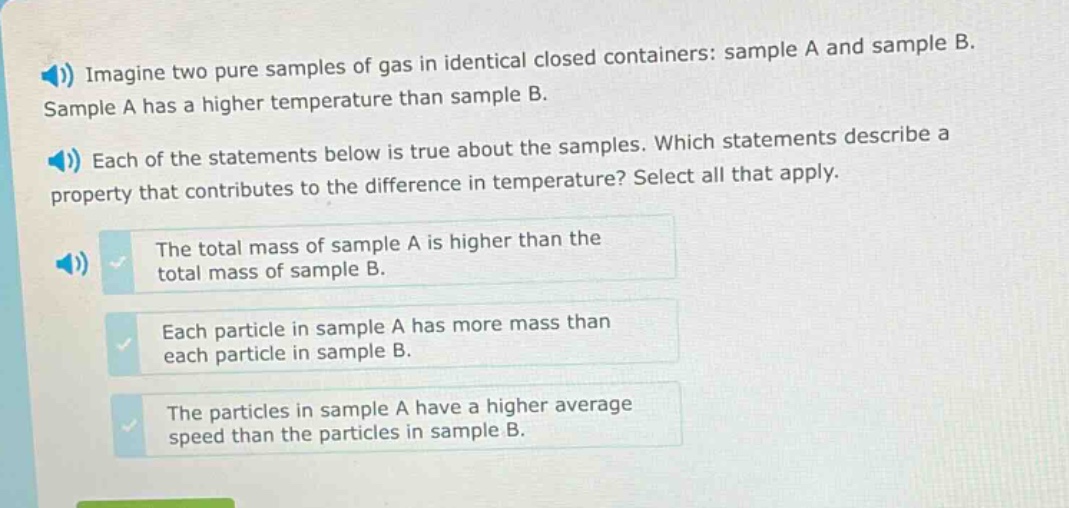 imagine two pure samples of gas in identical closed containers: sample a and sample b. sample a has a higher temperature than sample b. each of the statements below is true about the samples. which statements describe a property that contributes to the difference in temperature? select all that apply. the total mass of sample a is higher than the total mass of sample b. each particle in sample a has more mass than each particle in sample b. the particles in sample a have a higher average speed than the particles in sample b.
