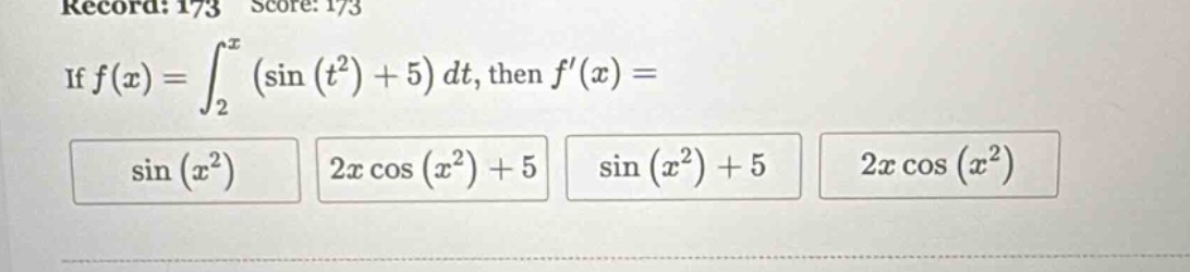 record: 173 score: 173 if f(x)=∫₂ˣ(sin(t²)+5)dt, then f(x)= sin(x²) 2x cos(x²)+5 sin(x²)+5 2x cos(x²)