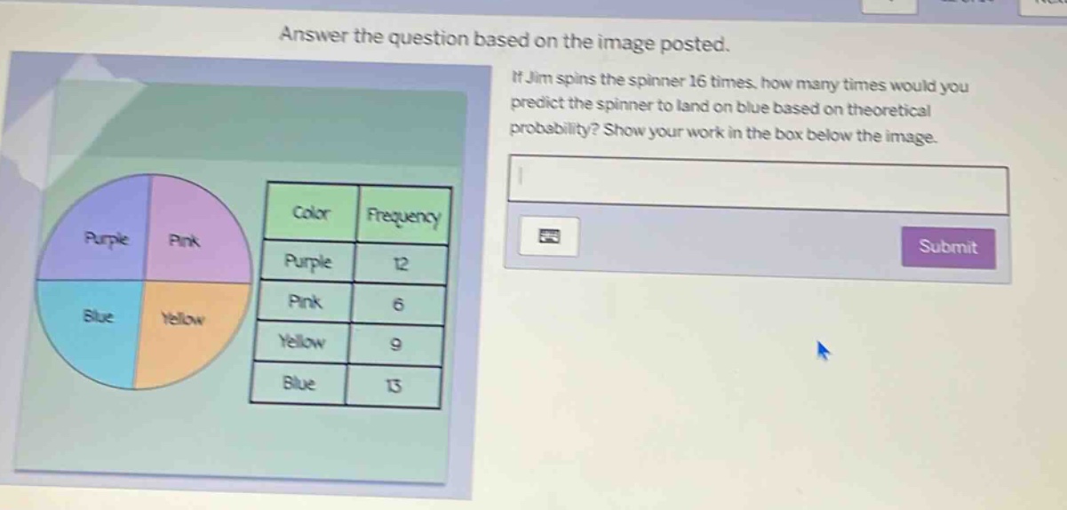 answer the question based on the image posted. if jim spins the spinner 16 times, how many times would you predict the spinner to land on blue based on theoretical probability? show your work in the box below the image. color frequency purple 12 pink 6 yellow 9 blue 13