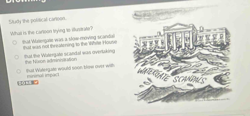 study the political cartoon. what is the cartoon trying to illustrate? that watergate was a slow - moving scandal that was not threatening to the white house that the watergate scandal was overtaking the nixon administration that watergate would soon blow over with minimal impact done