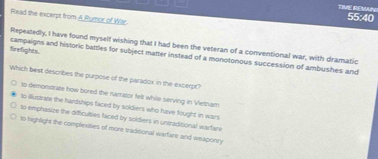 read the excerpt from a rumor of war. repeatedly, i have found myself wishing that i had been the veteran of a conventional war, with dramatic campaigns and historic battles for subject matter instead of a monotonous succession of ambushes and firefights. which best describes the purpose of the paradox in the excerpt? to demonstrate how bored the narrator felt while serving in vietnam to illustrate the hardships faced by soldiers who have fought in wars to emphasize the difficulties faced by soldiers in untraditional warfare to highlight the complexities of more traditional warfare and weaponry