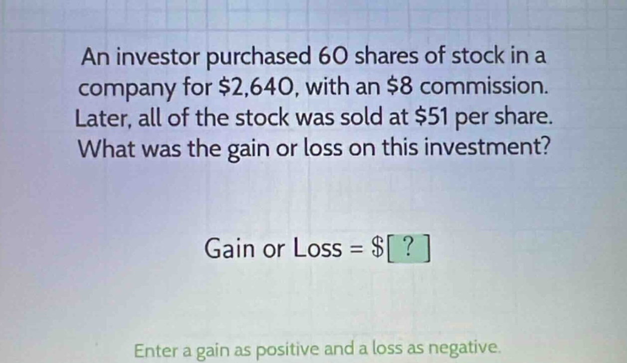 an investor purchased 60 shares of stock in a company for $2,640, with an $8 commission. later, all of the stock was sold at $51 per share. what was the gain or loss on this investment? gain or loss = $? enter a gain as positive and a loss as negative.