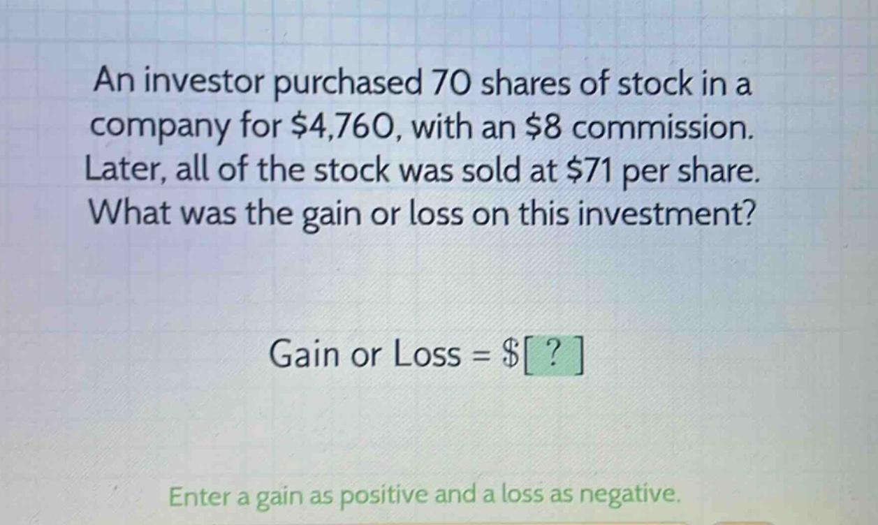 an investor purchased 70 shares of stock in a company for $4,760, with an $8 commission. later, all of the stock was sold at $71 per share. what was the gain or loss on this investment? gain or loss = $? enter a gain as positive and a loss as negative.