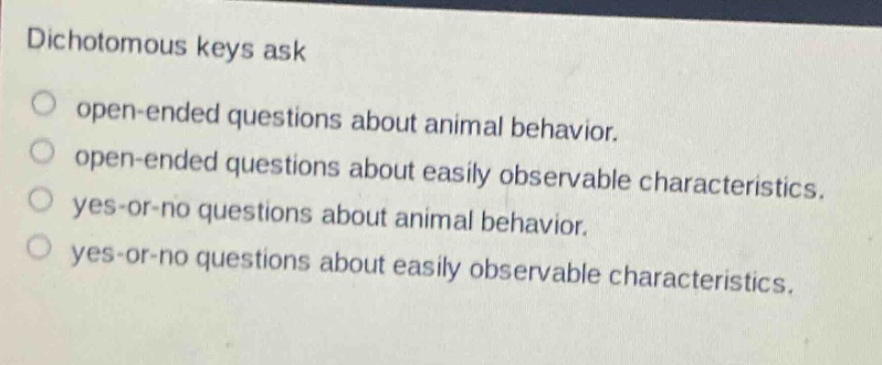 dichotomous keys ask\nopen - ended questions about animal behavior.\nopen - ended questions about easily observable characteristics.\nyes - or - no questions about animal behavior.\nyes - or - no questions about easily observable characteristics.