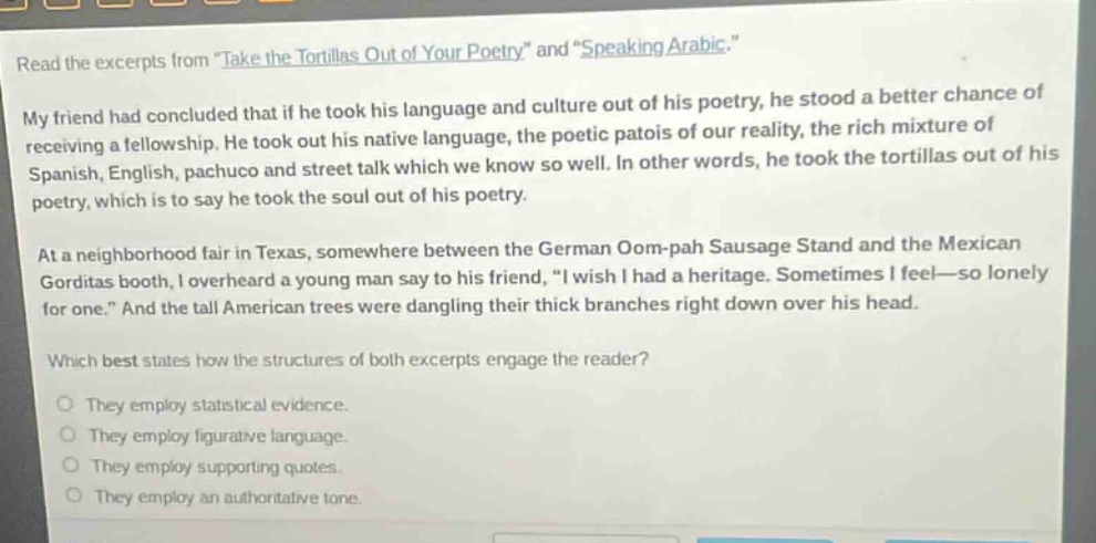 read the excerpts from \take the tortillas out of your poetry\ and \speaking arabic.\ my friend had concluded that if he took his language and culture out of his poetry, he stood a better chance of receiving a fellowship. he took out his native language, the poetic patois of our reality, the rich mixture of spanish, english, pachuco and street talk which we know so well. in other words, he took the tortillas out of his poetry, which is to say he took the soul out of his poetry. at a neighborhood fair in texas, somewhere between the german oom - pah sausage stand and the mexican gorditas booth, i overheard a young man say to his friend, \i wish i had a heritage. sometimes i feel—so lonely for one.\ and the tall american trees were dangling their thick branches right down over his head. which best states how the structures of both excerpts engage the reader? they employ statistical evidence. they employ figurative language. they employ supporting quotes. they employ an authoritative tone.