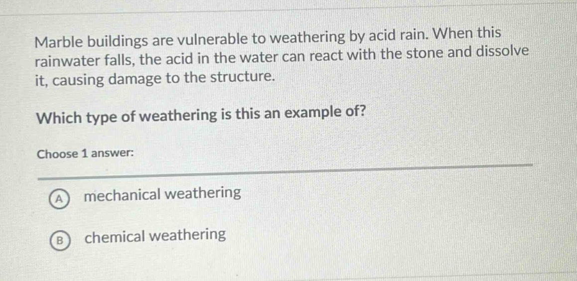 marble buildings are vulnerable to weathering by acid rain. when this rainwater falls, the acid in the water can react with the stone and dissolve it, causing damage to the structure. which type of weathering is this an example of? choose 1 answer: a mechanical weathering b chemical weathering