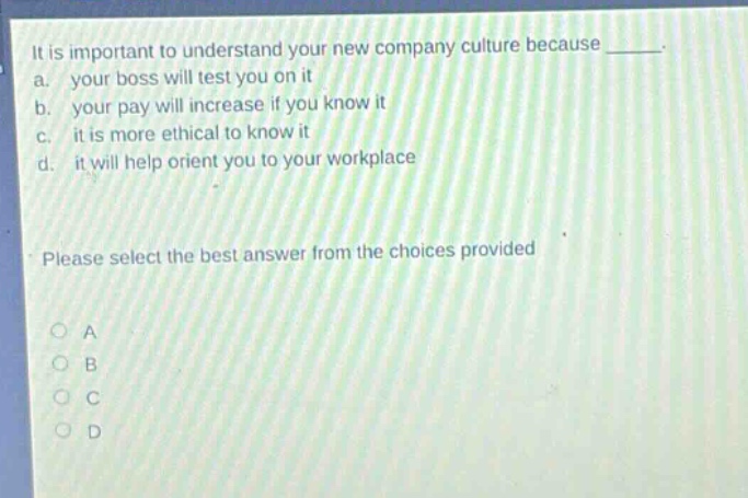 it is important to understand your new company culture because _. a. your boss will test you on it b. your pay will increase if you know it c. it is more ethical to know it d. it will help orient you to your workplace please select the best answer from the choices provided