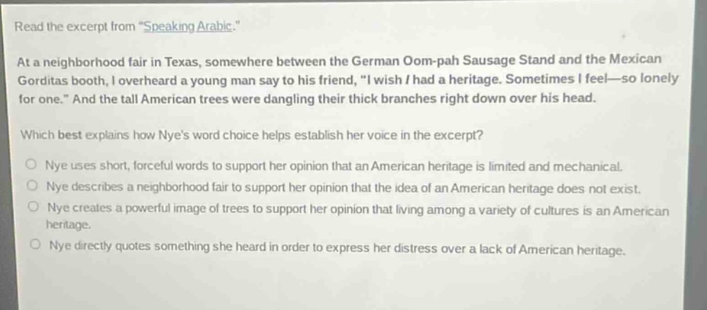 read the excerpt from \speaking arabic.\ at a neighborhood fair in texas, somewhere between the german oom - pah sausage stand and the mexican gorditas booth, i overheard a young man say to his friend, \i wish i had a heritage. sometimes i feel—so lonely for one.\ and the tall american trees were dangling their thick branches right down over his head. which best explains how nyes word choice helps establish her voice in the excerpt? nye uses short, forceful words to support her opinion that an american heritage is limited and mechanical. nye describes a neighborhood fair to support her opinion that the idea of an american heritage does not exist. nye creates a powerful image of trees to support her opinion that living among a variety of cultures is an american heritage. nye directly quotes something she heard in order to express her distress over a lack of american heritage.