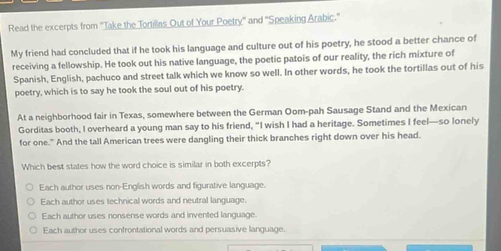 read the excerpts from \take the tortillas out of your poetry\ and \speaking arabic.\ my friend had concluded that if he took his language and culture out of his poetry, he stood a better chance of receiving a fellowship. he took out his native language, the poetic patois of our reality, the rich mixture of spanish, english, pachuco and street talk which we know so well. in other words, he took the tortillas out of his poetry, which is to say he took the soul out of his poetry. at a neighborhood fair in texas, somewhere between the german oom - pah sausage stand and the mexican gorditas booth, i overheard a young man say to his friend, \i wish i had a heritage. sometimes i feel—so lonely for one.\ and the tall american trees were dangling their thick branches right down over his head. which best states how the word choice is similar in both excerpts? each author uses non - english words and figurative language. each author uses technical words and neutral language. each author uses nonsense words and invented language. each author uses confrontational words and persuasive language.