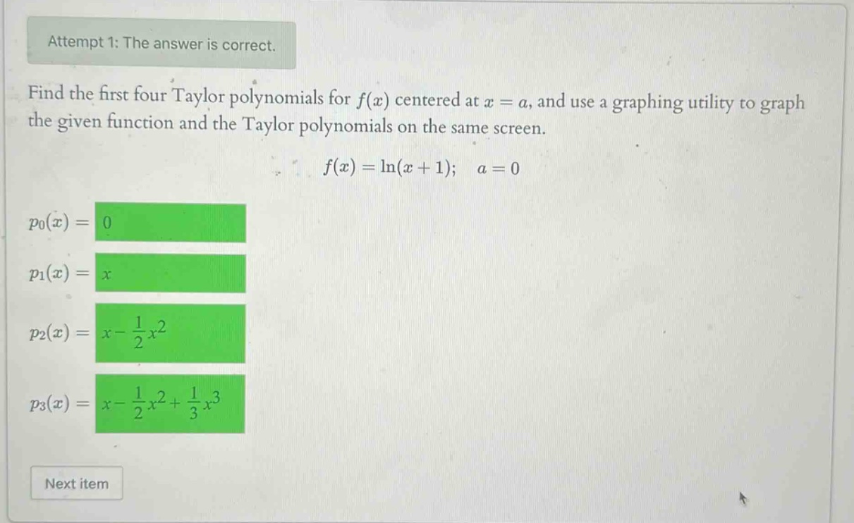 attempt 1: the answer is correct. find the first four taylor polynomials for f(x) centered at x = a, and use a graphing utility to graph the given function and the taylor polynomials on the same screen. f(x)=ln(x + 1); a = 0 p0(x)=0 p1(x)=x p2(x)=x - 1/2x^2 p3(x)=x - 1/2x^2+1/3x^3 next item