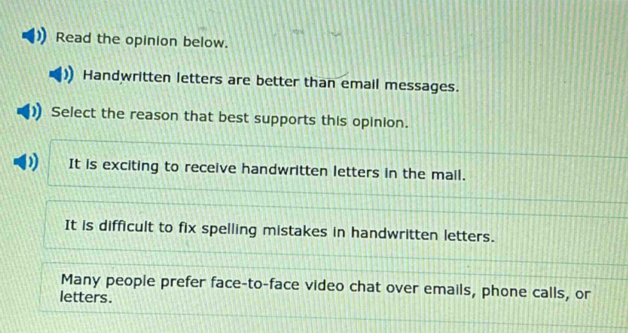 read the opinion below. handwritten letters are better than email messages. select the reason that best supports this opinion. it is exciting to receive handwritten letters in the mail. it is difficult to fix spelling mistakes in handwritten letters. many people prefer face - to - face video chat over emails, phone calls, or letters.