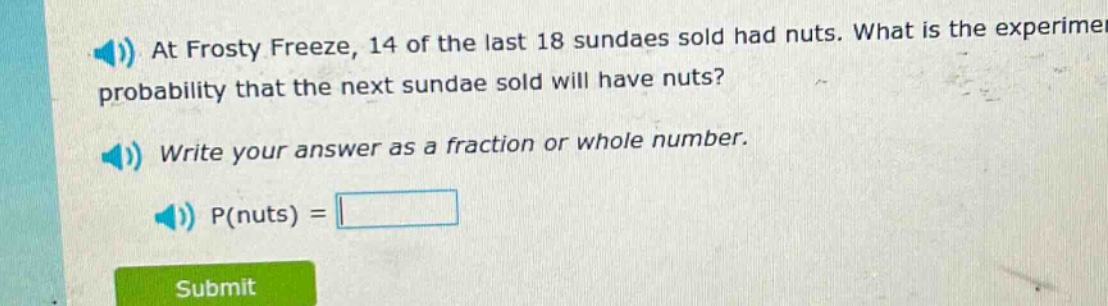 at frosty freeze, 14 of the last 18 sundaes sold had nuts. what is the experimental probability that the next sundae sold will have nuts? write your answer as a fraction or whole number. p(nuts) =
