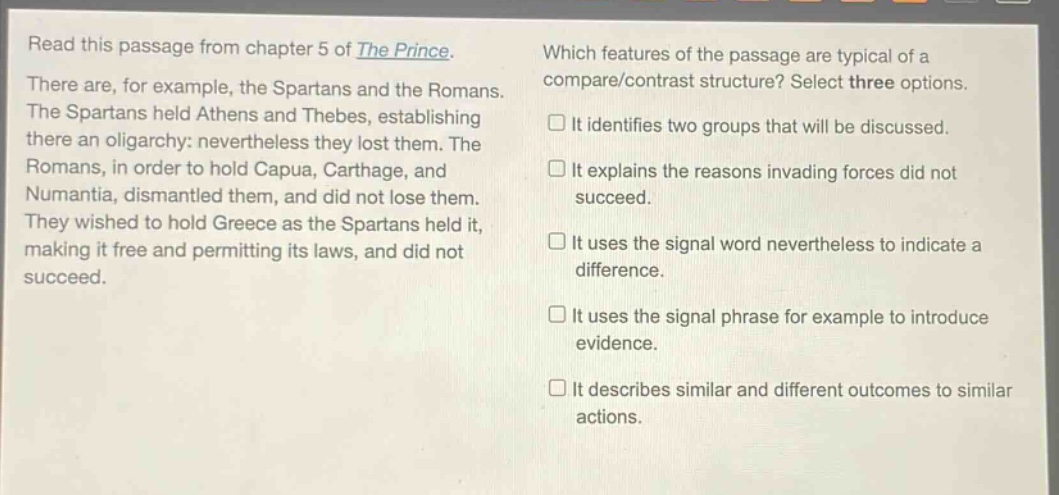 read this passage from chapter 5 of the prince. there are, for example, the spartans and the romans. the spartans held athens and thebes, establishing there an oligarchy: nevertheless they lost them. the romans, in order to hold capua, carthage, and numantia, dismantled them, and did not lose them. they wished to hold greece as the spartans held it, making it free and permitting its laws, and did not succeed. which features of the passage are typical of a compare/contrast structure? select three options. it identifies two groups that will be discussed. it explains the reasons invading forces did not succeed. it uses the signal word nevertheless to indicate a difference. it uses the signal phrase for example to introduce evidence. it describes similar and different outcomes to similar actions.