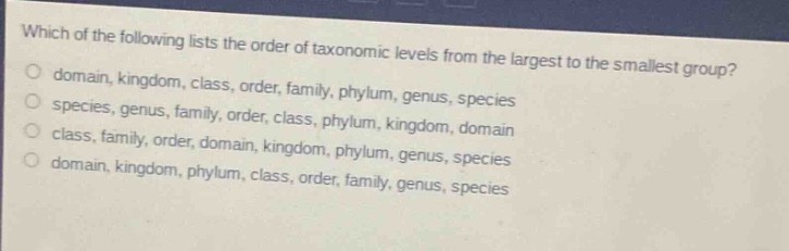 which of the following lists the order of taxonomic levels from the largest to the smallest group?\no domain, kingdom, class, order, family, phylum, genus, species\no species, genus, family, order, class, phylum, kingdom, domain\no class, family, order, domain, kingdom, phylum, genus, species\no domain, kingdom, phylum, class, order, family, genus, species