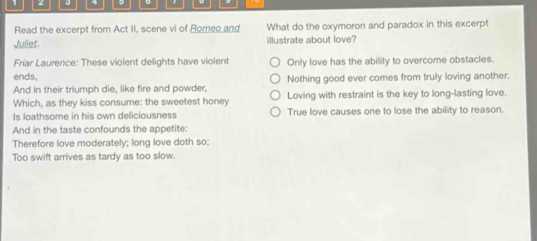read the excerpt from act ii, scene vi of romeo and juliet. friar laurence: these violent delights have violent ends, and in their triumph die, like fire and powder, which, as they kiss consume: the sweetest honey is loathsome in his own deliciousness and in the taste confounds the appetite: therefore love moderately; long love doth so; too swift arrives as tardy as too slow. what do the oxymoron and paradox in this excerpt illustrate about love? only love has the ability to overcome obstacles. nothing good ever comes from truly loving another. loving with restraint is the key to long - lasting love. true love causes one to lose the ability to reason.