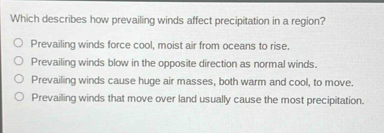 which describes how prevailing winds affect precipitation in a region?\nprevailing winds force cool, moist air from oceans to rise.\nprevailing winds blow in the opposite direction as normal winds.\nprevailing winds cause huge air masses, both warm and cool, to move.\nprevailing winds that move over land usually cause the most precipitation.
