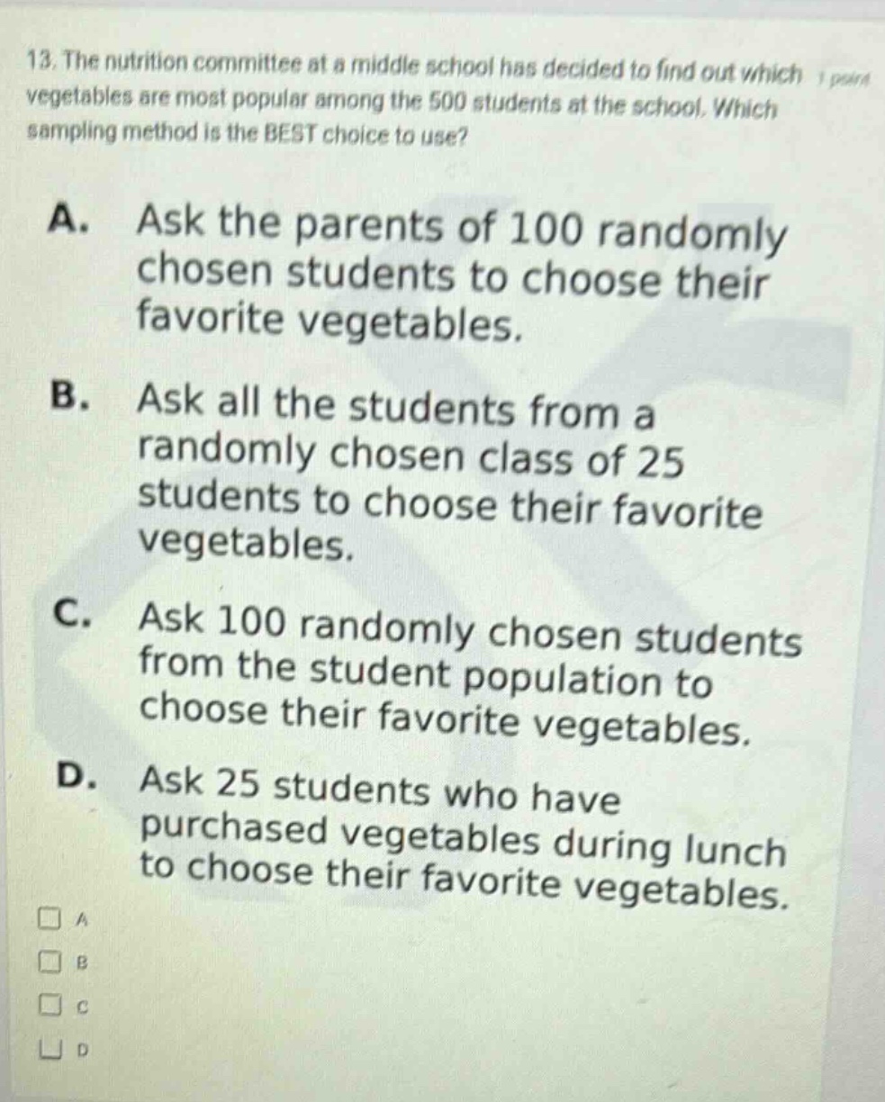 13. the nutrition committee at a middle school has decided to find out which vegetables are most popular among the 500 students at the school. which sampling method is the best choice to use? a. ask the parents of 100 randomly chosen students to choose their favorite vegetables. b. ask all the students from a randomly chosen class of 25 students to choose their favorite vegetables. c. ask 100 randomly chosen students from the student population to choose their favorite vegetables. d. ask 25 students who have purchased vegetables during lunch to choose their favorite vegetables.