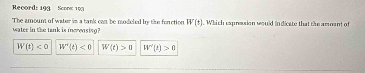 record: 193 score: 193 the amount of water in a tank can be modeled by the function w(t). which expression would indicate that the amount of water in the tank is increasing? w(t) < 0 w(t) < 0 w(t) > 0 w(t) > 0