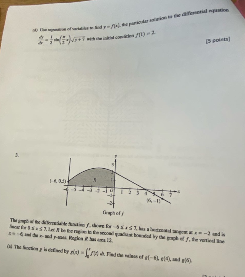 (d) use separation of variables to find y = f(x), the particular solution to the differential equation dy/dx = 1/2 sin(π/2 x)√(y + 7) with the initial condition f(1) = 2. 5 points 3. the graph of the differentiable function f, shown for -6 ≤ x ≤ 7, has a horizontal tangent at x = -2 and is linear for 0 ≤ x ≤ 7. let r be the region in the second quadrant bounded by the graph of f, the vertical line x = -6, and the x - and y - axes. region r has area 12. (a) the function g is defined by g(x)=∫₀ˣf(t)dt. find the values of g(-6), g(4), and g(6).
