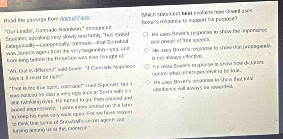 read the passage from animal farm. \our leader, comrade napoleon,\ announced squealer, speaking very slowly and firmly, \has stated categorically—categorically, comrade—that snowball was joness agent from the very beginning—yes, and from long before the rebellion was ever thought of.\ \ah, that is different!\ said boxer. \if comrade napoleon says it, it must be right.\ \that is the true spirit, comrade!\ cried squealer, but it was noticed he cast a very ugly look at boxer with his little twinkling eyes. he turned to go, then paused and added impressively: \i warn every animal on this farm to keep his eyes very wide open. for we have reason to think that some of snowballs secret agents are lurking among us at this moment!\ which statement best explains how orwell uses boxers response to support his purpose? he uses boxers response to show the importance and power of free speech. he uses boxers response to show that propaganda is not always effective. he uses boxers response to show how dictators control what others perceive to be true. he uses boxers response to show that total obedience will always be rewarded.