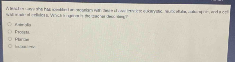 a teacher says she has identified an organism with these characteristics: eukaryotic, multicellular, autotrophic, and a cell wall made of cellulose. which kingdom is the teacher describing?\nanimalia\nprotista\nplantae\neubacteria
