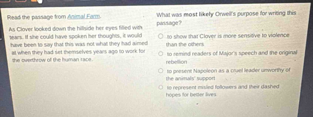 read the passage from animal farm. as clover looked down the hillside her eyes filled with tears. if she could have spoken her thoughts, it would have been to say that this was not what they had aimed at when they had set themselves years ago to work for the overthrow of the human race. what was most likely orwells purpose for writing this passage? to show that clover is more sensitive to violence than the others to remind readers of majors speech and the original rebellion to present napoleon as a cruel leader unworthy of the animals support to represent misled followers and their dashed hopes for better lives